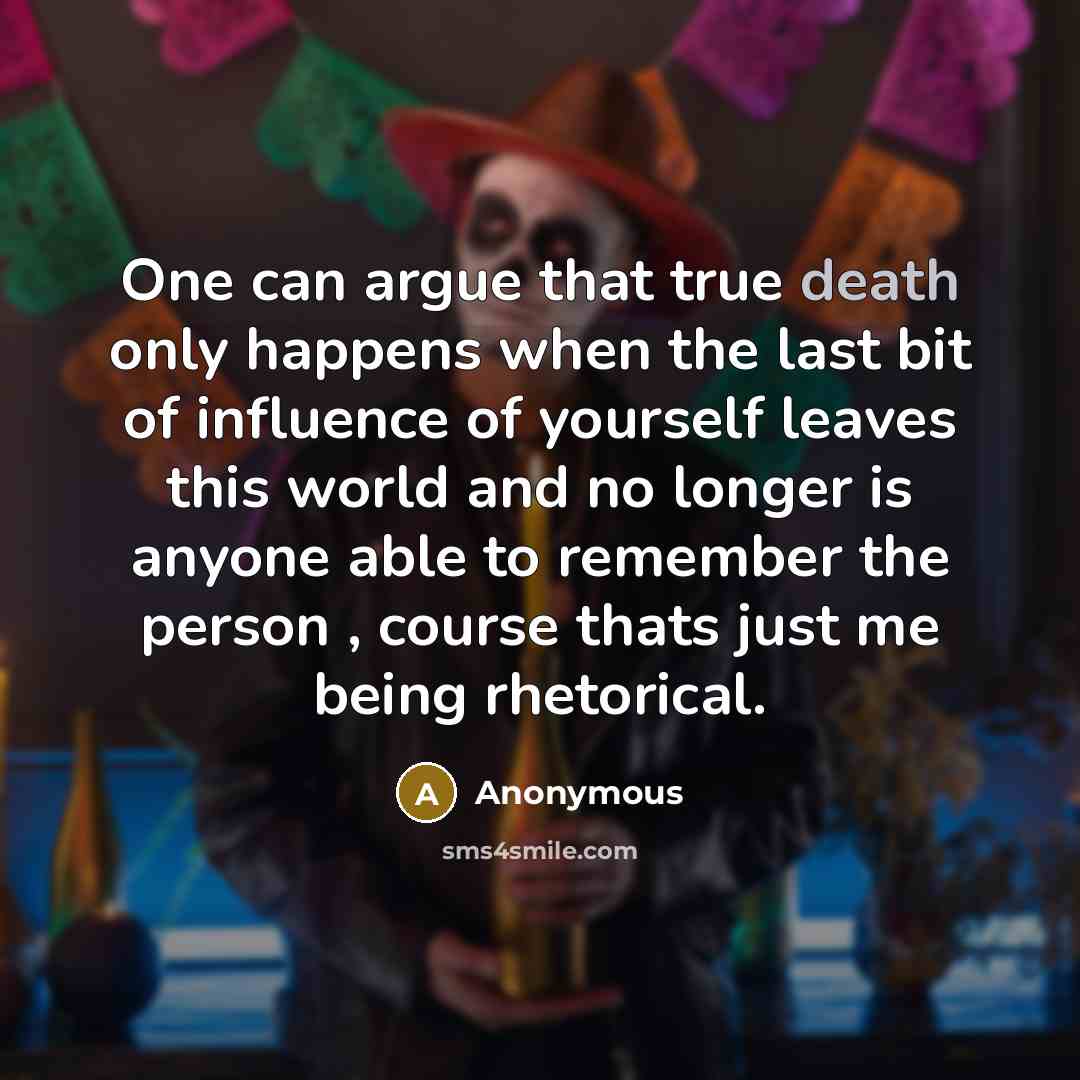 “One can argue that true death only happens when the last bit of influence of yourself leaves this world and no longer is anyone able to remember the person , course thats just me being rhetorical.” quote by Anonymous