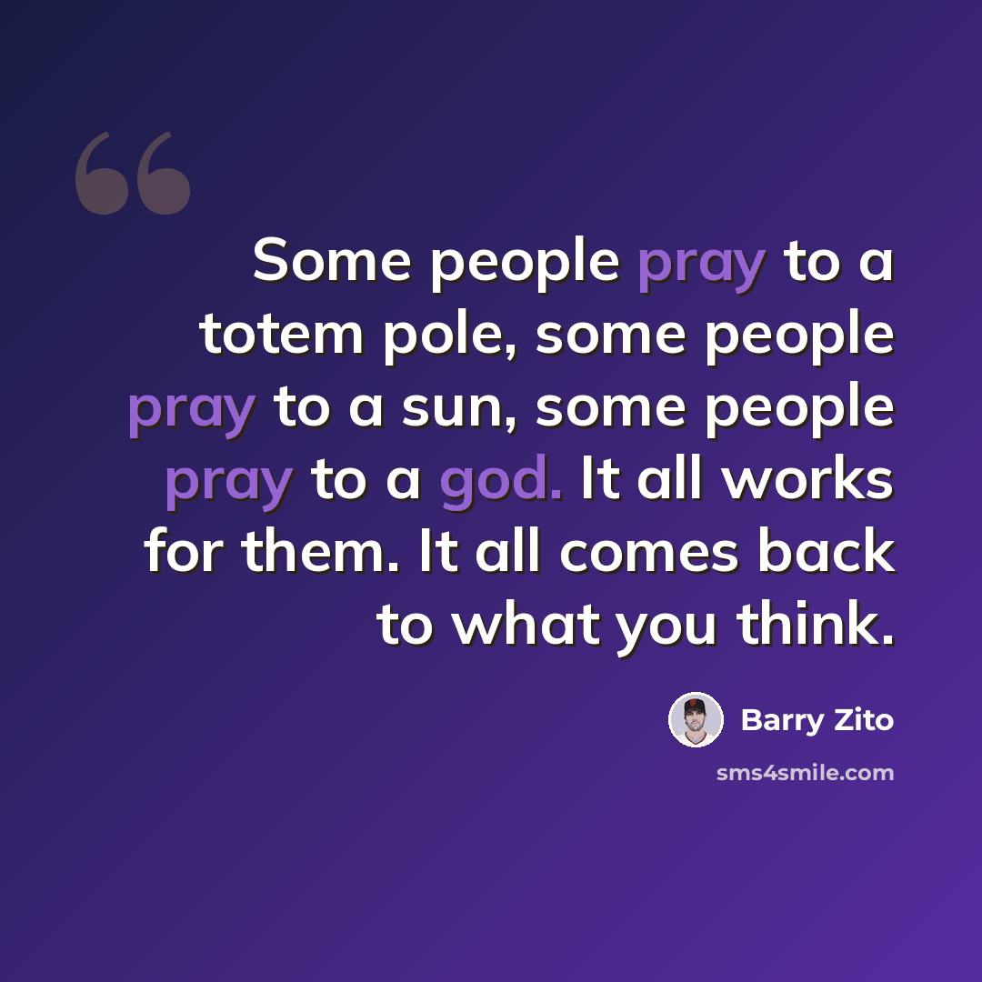 “Some people pray to a totem pole, some people pray to a sun, some people pray to a god. It all works for them. It all comes back to what you think.” quote by Barry Zito
