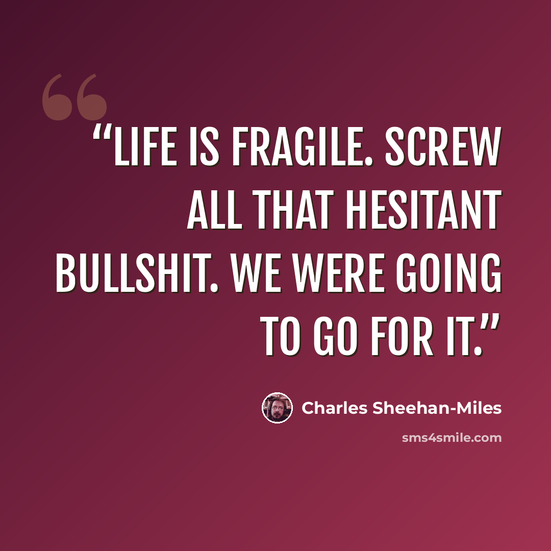 “Life is fragile. Screw all that hesitant bullshit. We were going to go for it.” quote by Charles Sheehan-Miles