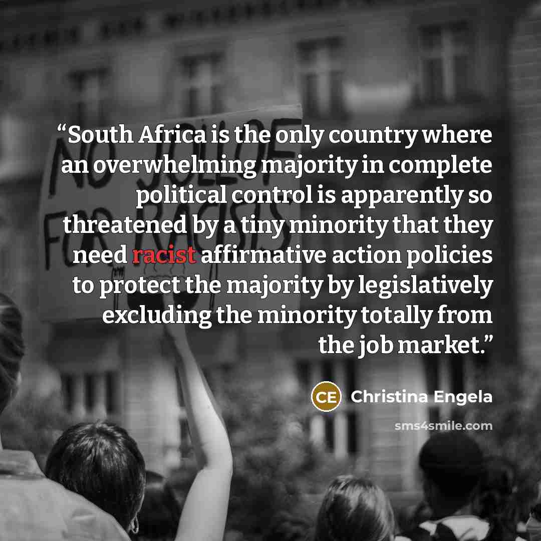 “South Africa is the only country where an overwhelming majority in complete political control is apparently so threatened by a tiny minority that they need racist affirmative action policies to protect the majority by legislatively excluding the minority totally from the job market.” quote by Christina Engela