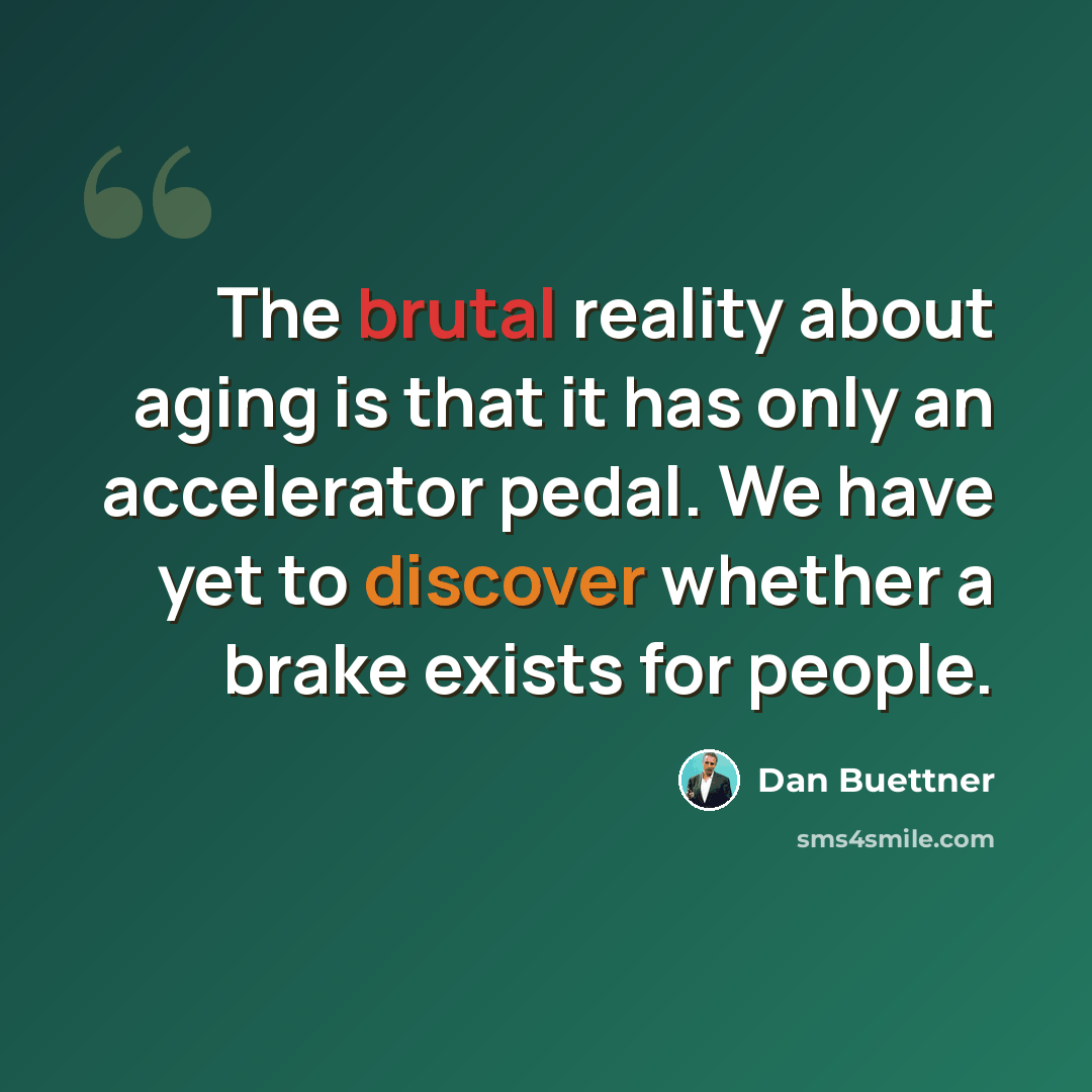 “The brutal reality about aging is that it has only an accelerator pedal. We have yet to discover whether a brake exists for people.” quote by Dan Buettner