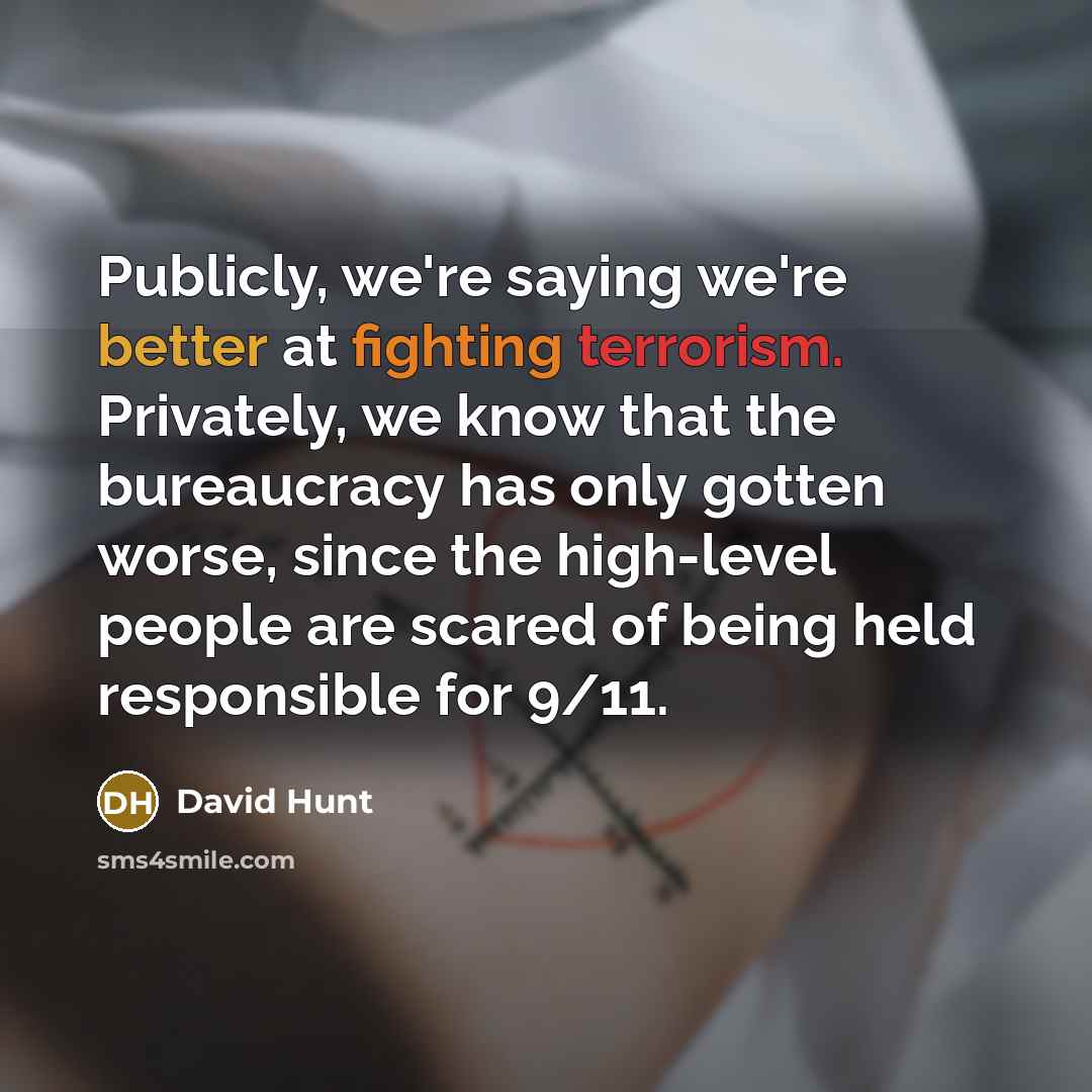 “Publicly, we're saying we're better at fighting terrorism. Privately, we know that the bureaucracy has only gotten worse, since the high-level people are scared of being held responsible for 9/11.” quote by David Hunt