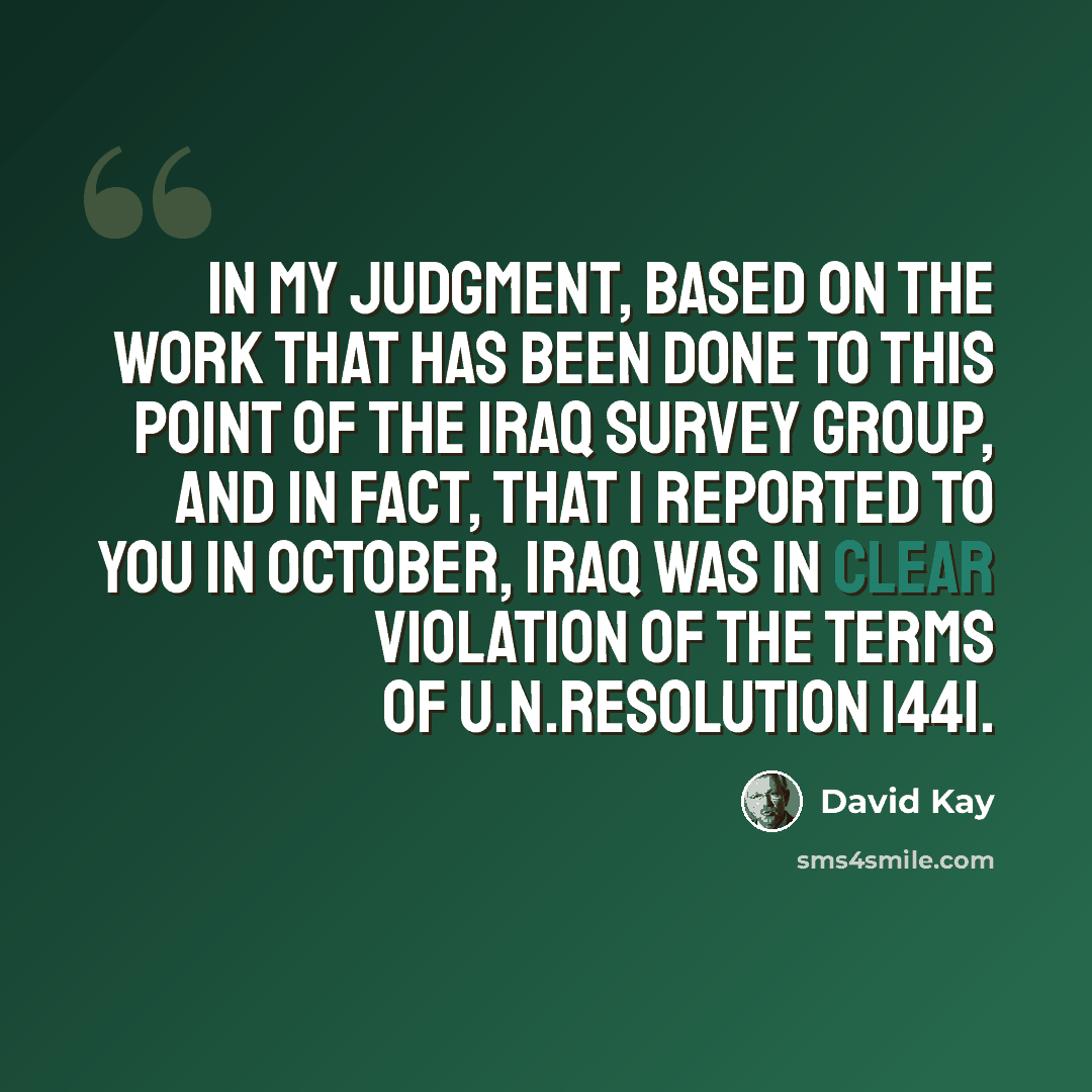 “In my judgment, based on the work that has been done to this point of the Iraq Survey Group, and in fact, that I reported to you in October, Iraq was in clear violation of the terms of U.N.Resolution 1441.” quote by David Kay
