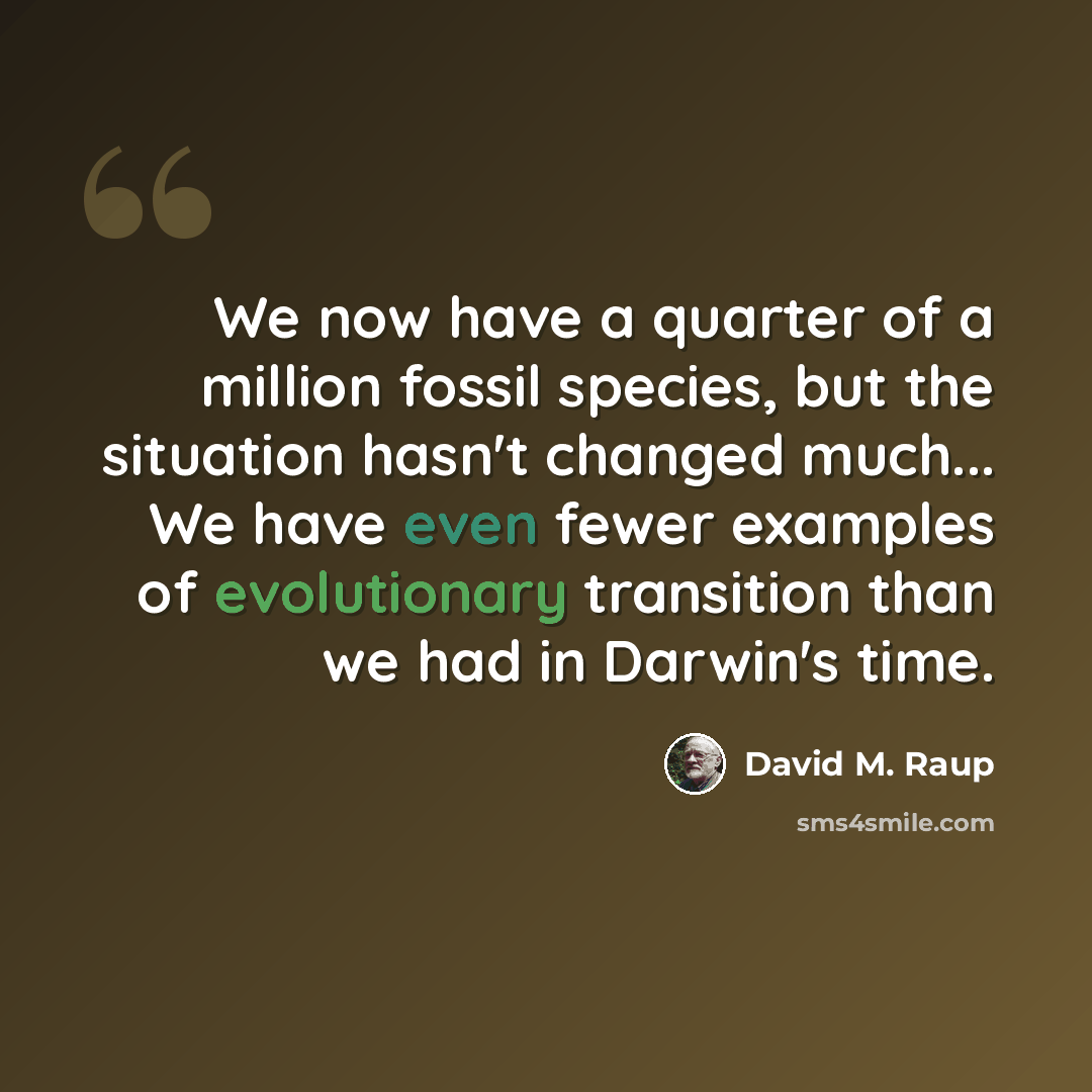 “We now have a quarter of a million fossil species, but the situation hasn't changed much... We have even fewer examples of evolutionary transition than we had in Darwin's time.” quote by David M. Raup