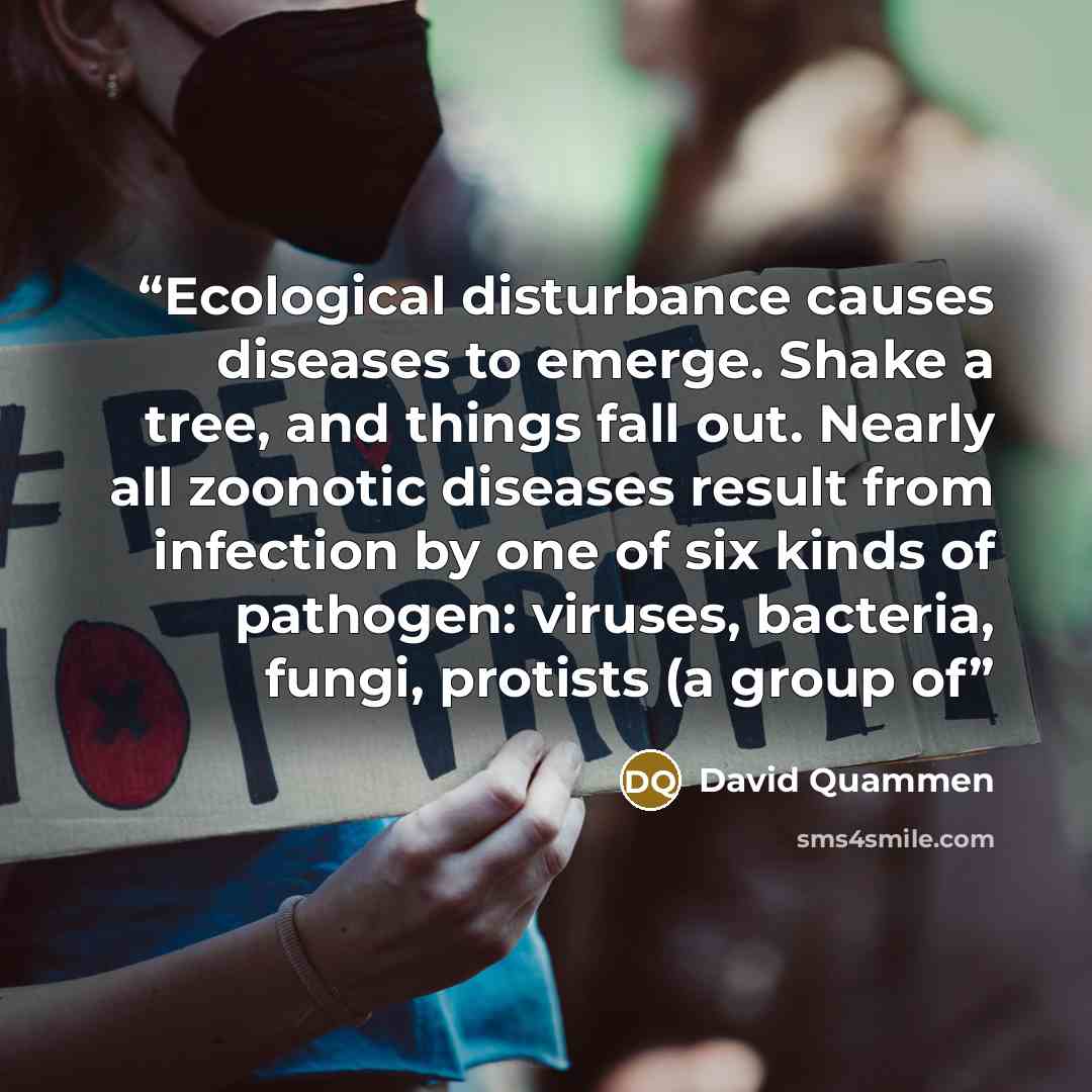 “Ecological disturbance causes diseases to emerge. Shake a tree, and things fall out. Nearly all zoonotic diseases result from infection by one of six kinds of pathogen: viruses, bacteria, fungi, protists (a group of” quote by David Quammen