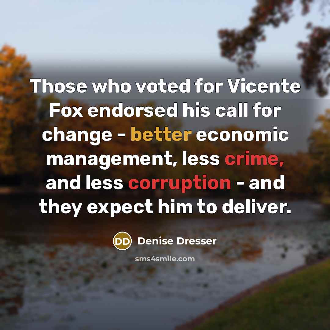 “Those who voted for Vicente Fox endorsed his call for change - better economic management, less crime, and less corruption - and they expect him to deliver.” quote by Denise Dresser