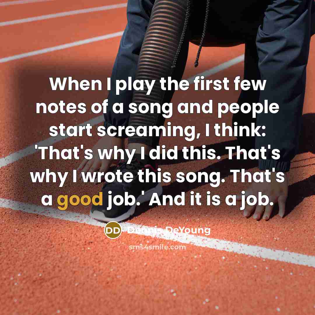 “When I play the first few notes of a song and people start screaming, I think: 'That's why I did this. That's why I wrote this song. That's a good job.' And it is a job.” quote by Dennis DeYoung