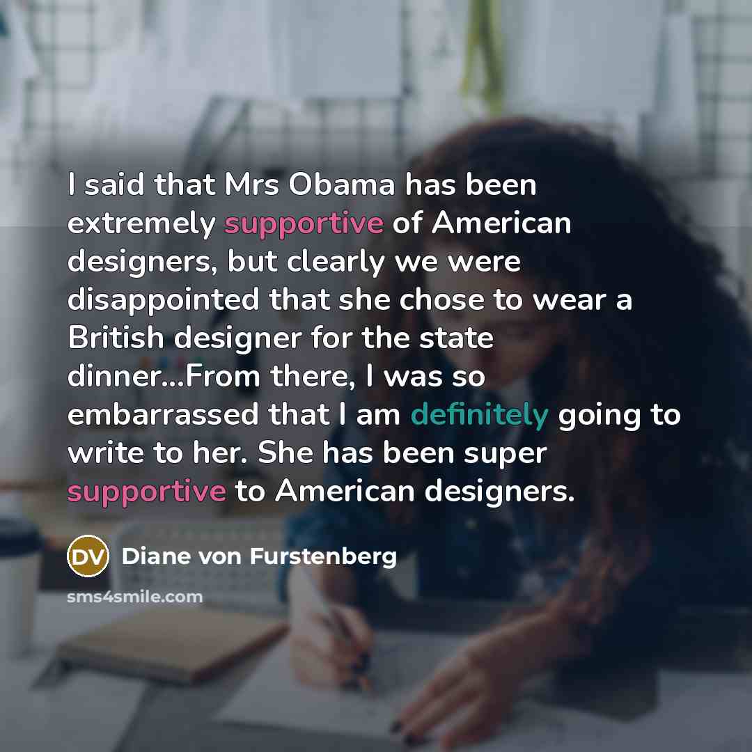 “I said that Mrs Obama has been extremely supportive of American designers, but clearly we were disappointed that she chose to wear a British designer for the state dinner...From there, I was so embarrassed that I am definitely going to write to her. She has been super supportive to American…” quote by Diane von Furstenberg