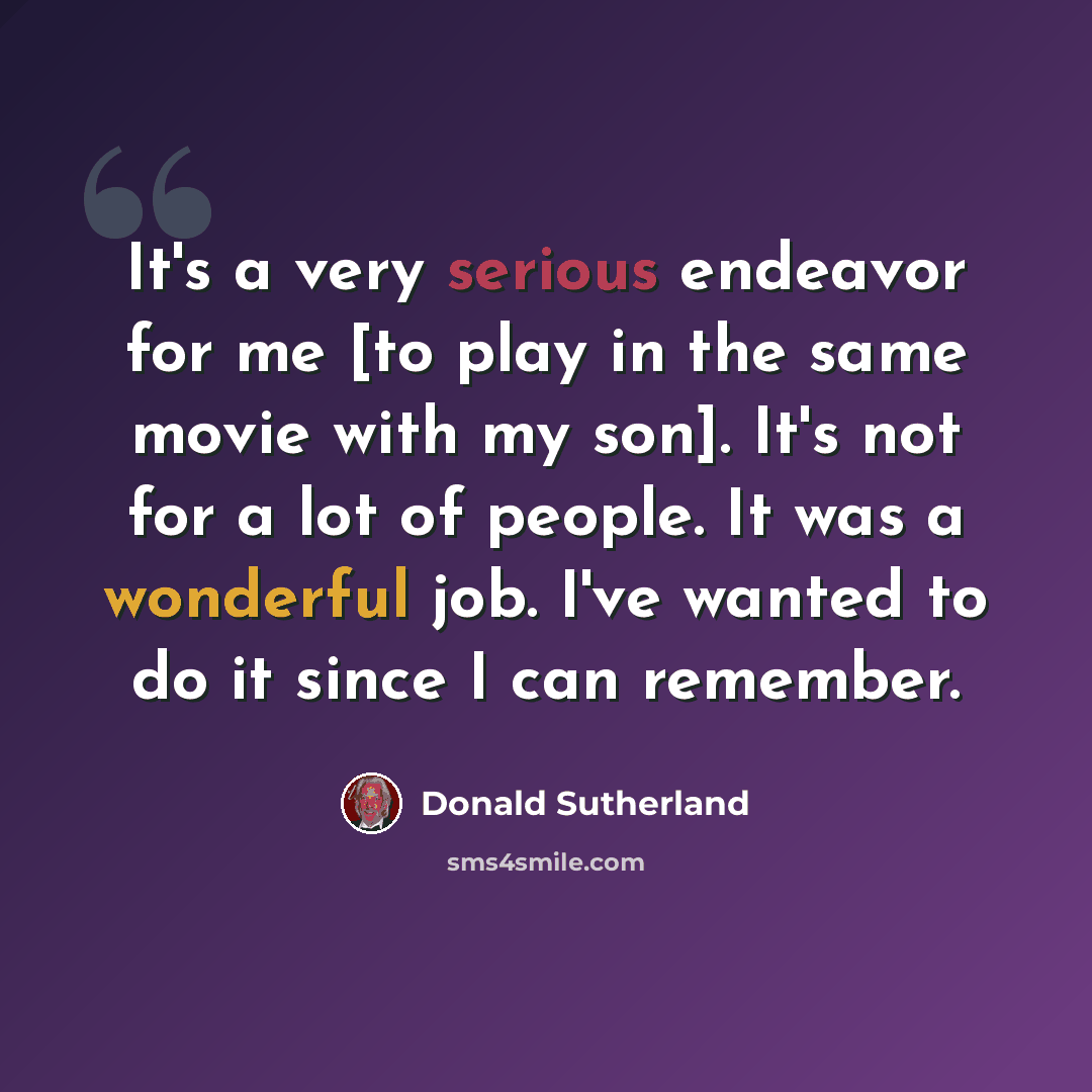 “It's a very serious endeavor for me [to play in the same movie with my son]. It's not for a lot of people. It was a wonderful job. I've wanted to do it since I can remember.” quote by Donald Sutherland