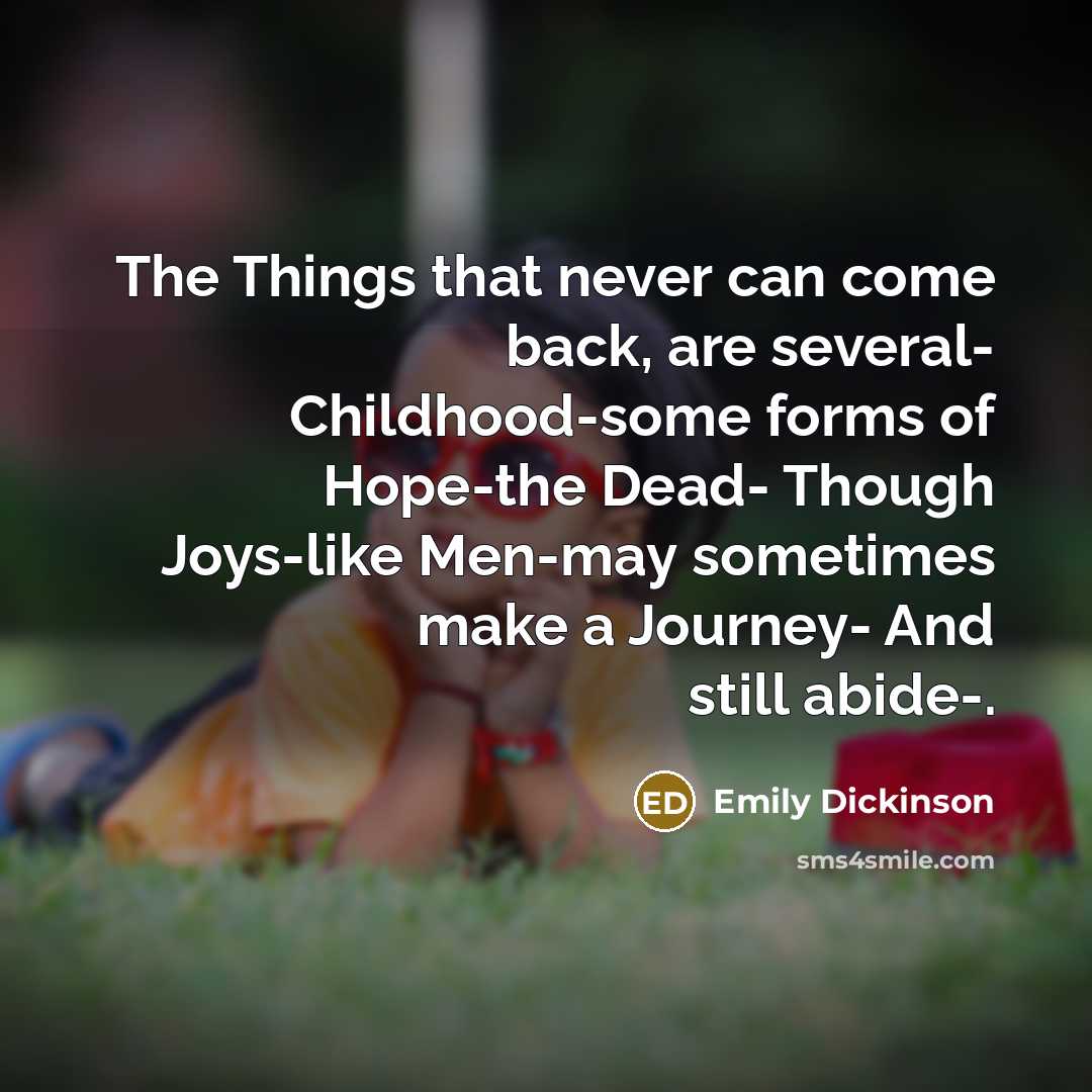 “The Things that never can come back, are several- Childhood-some forms of Hope-the Dead- Though Joys-like Men-may sometimes make a Journey- And still abide-.” quote by Emily Dickinson