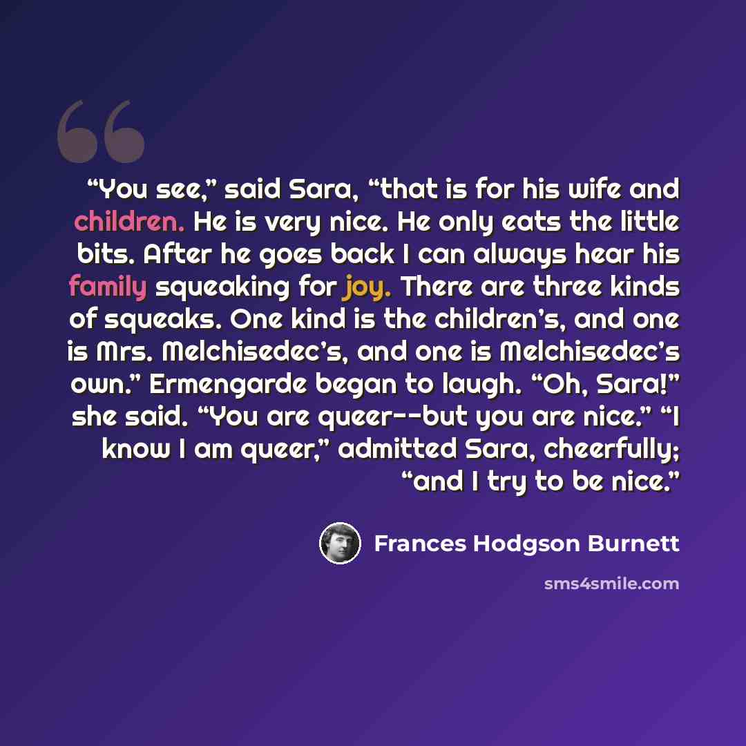 “You see,” said Sara, “that is for his wife and children. He is very nice. He only eats the little bits. After he goes back I can always hear his family squeaking for joy. There are three kinds of squeaks. One kind is the children’s, and one is Mrs. Melchisedec’s, and one is Melchisedec’s own.”…” quote by Frances Hodgson Burnett