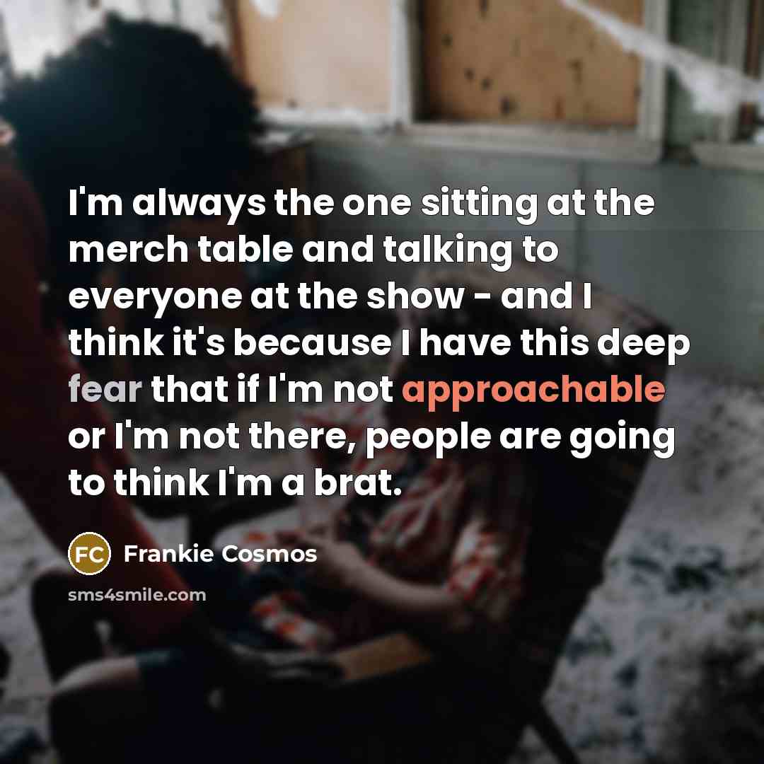 “I'm always the one sitting at the merch table and talking to everyone at the show - and I think it's because I have this deep fear that if I'm not approachable or I'm not there, people are going to think I'm a brat.” quote by Frankie Cosmos