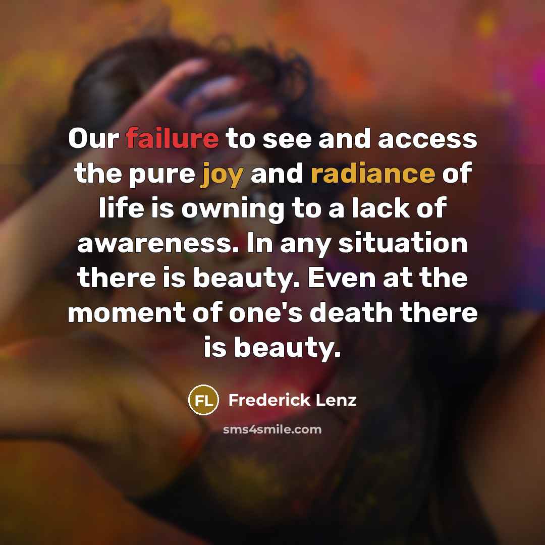 “Our failure to see and access the pure joy and radiance of life is owning to a lack of awareness. In any situation there is beauty. Even at the moment of one's death there is beauty.” quote by Frederick Lenz
