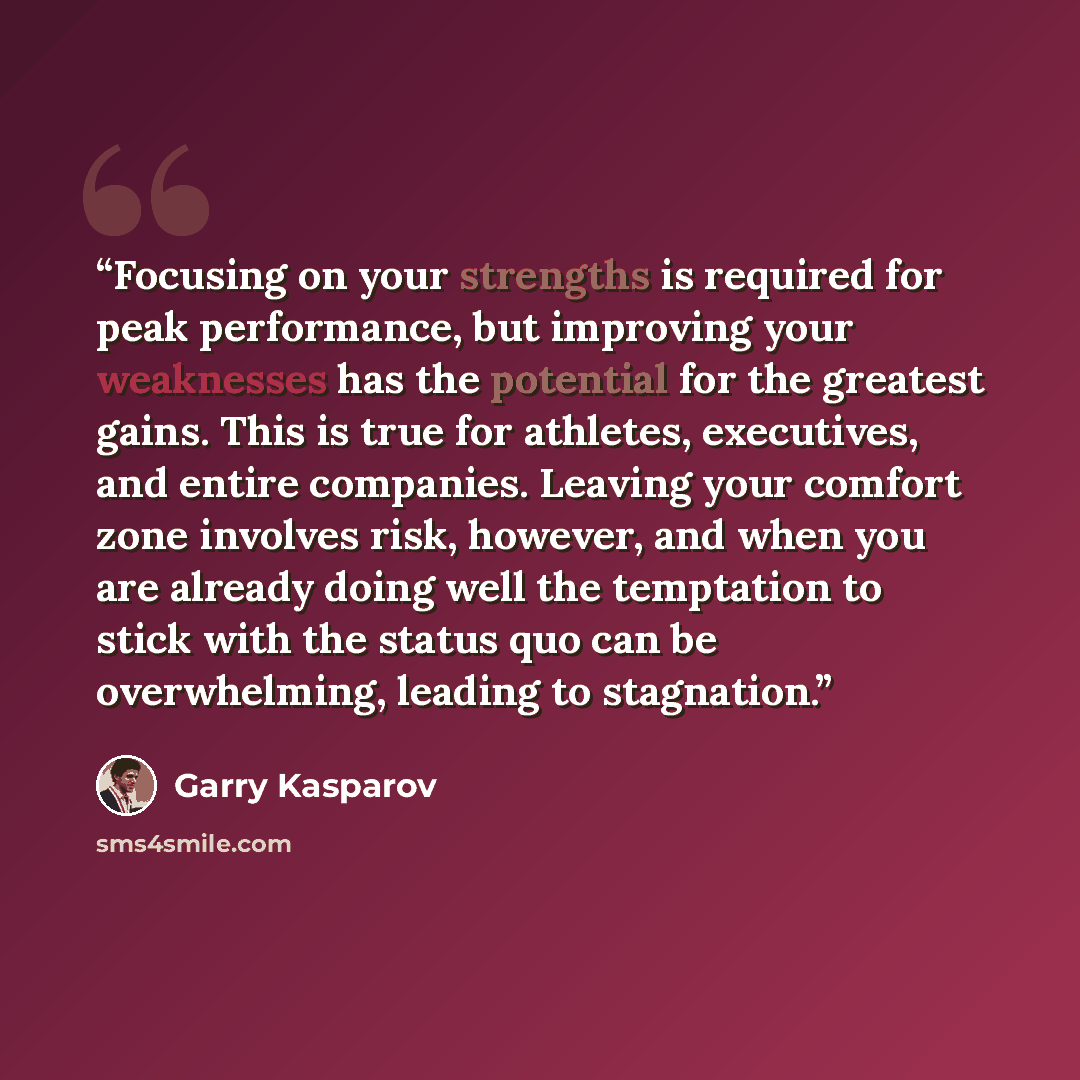 “Focusing on your strengths is required for peak performance, but improving your weaknesses has the potential for the greatest gains. This is true for athletes, executives, and entire companies. Leaving your comfort zone involves risk, however, and when you are already doing well the temptation to…” quote by Garry Kasparov