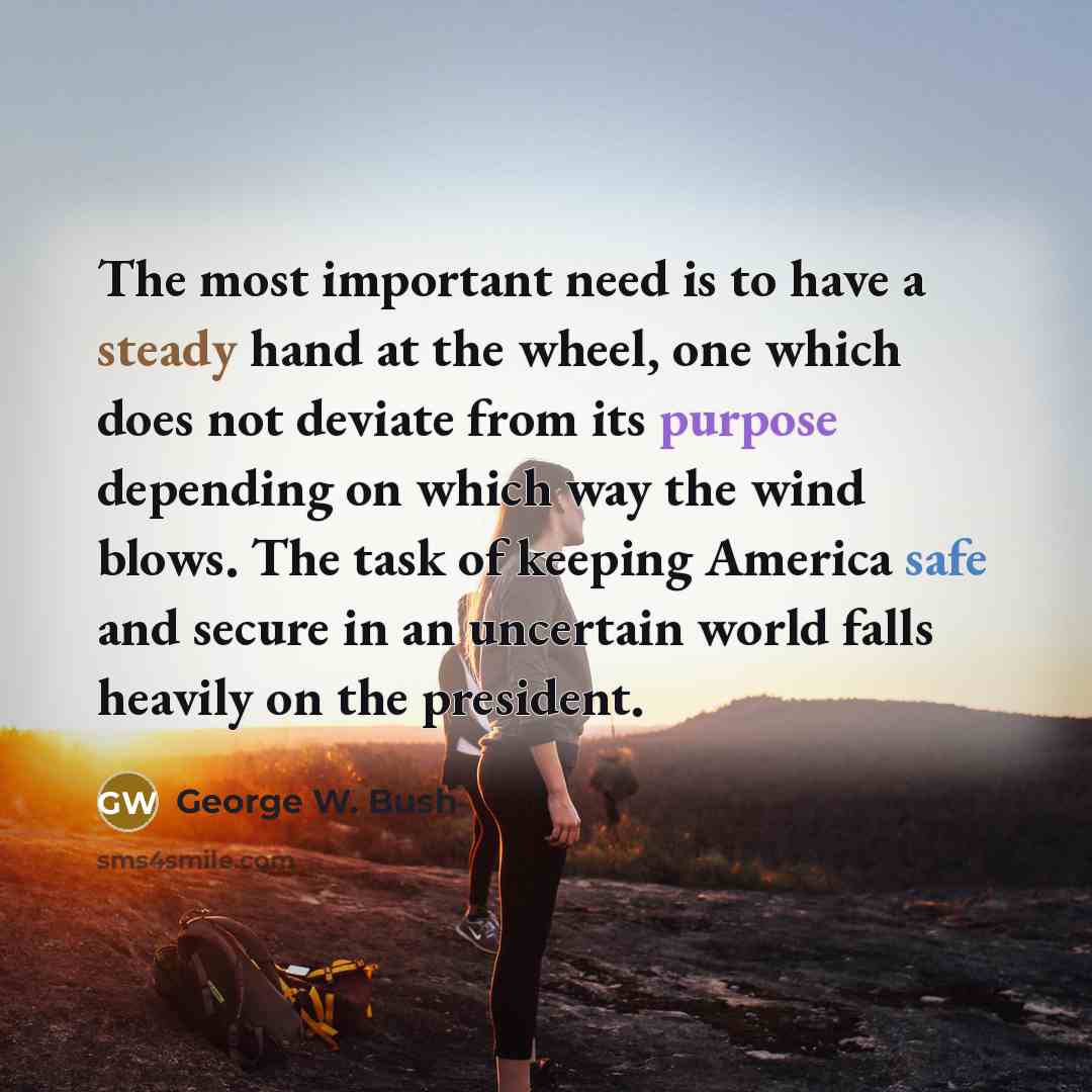 “The most important need is to have a steady hand at the wheel, one which does not deviate from its purpose depending on which way the wind blows. The task of keeping America safe and secure in an uncertain world falls heavily on the president.” quote by George W. Bush