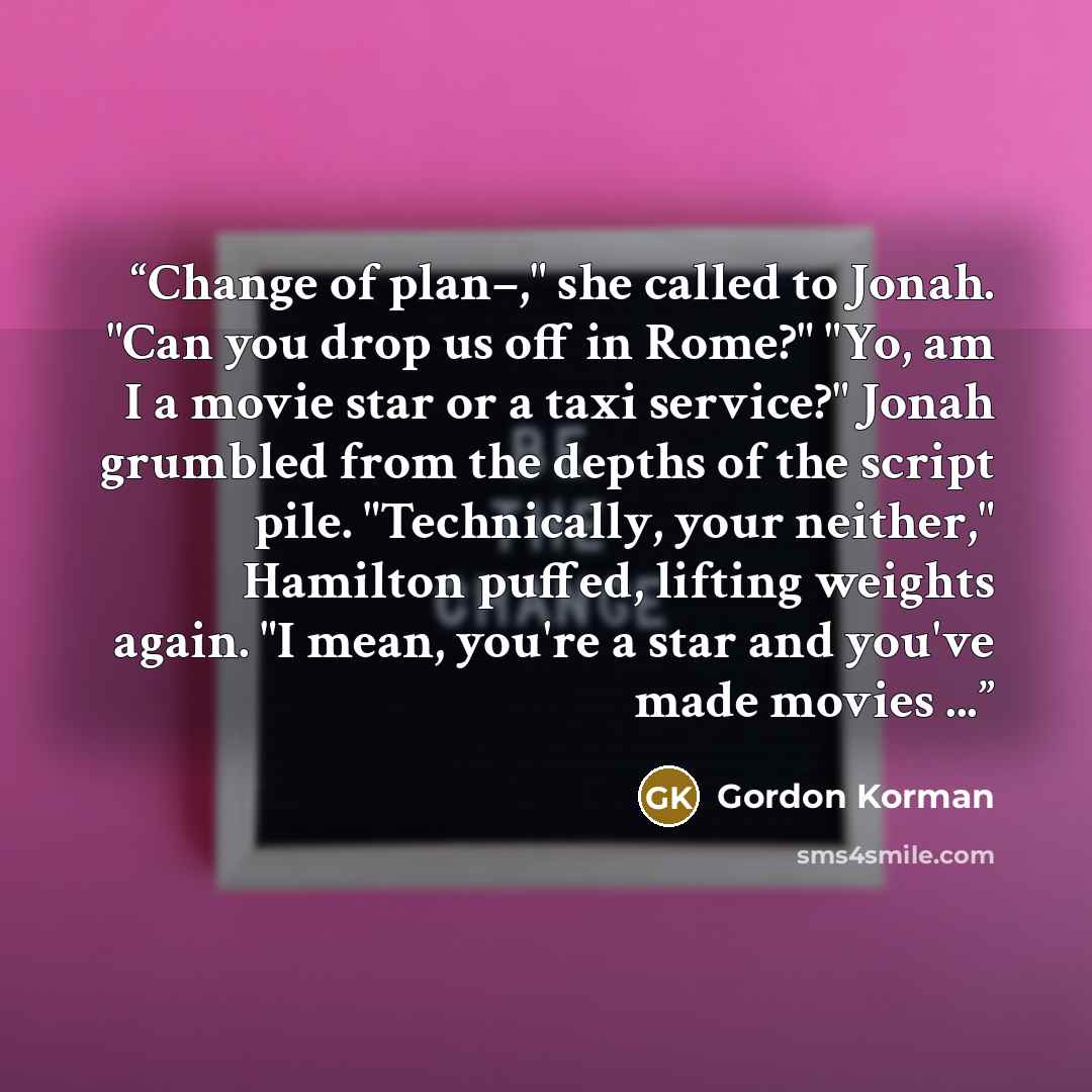 “Change of plan–," she called to Jonah. "Can you drop us off in Rome?" "Yo, am I a movie star or a taxi service?" Jonah grumbled from the depths of the script pile. "Technically, your neither," Hamilton puffed, lifting weights again. "I mean, you're a star and you've made movies ...” quote by Gordon Korman