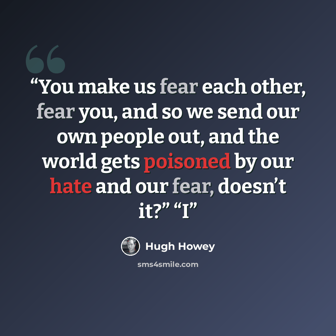 “You make us fear each other, fear you, and so we send our own people out, and the world gets poisoned by our hate and our fear, doesn’t it?” “I” quote by Hugh Howey
