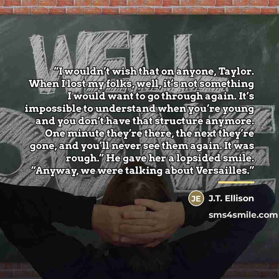 “I wouldn’t wish that on anyone, Taylor. When I lost my folks, well, it’s not something I would want to go through again. It’s impossible to understand when you’re young and you don’t have that structure anymore. One minute they’re there, the next they’re gone, and you’ll never see them again. It…” quote by J.T. Ellison