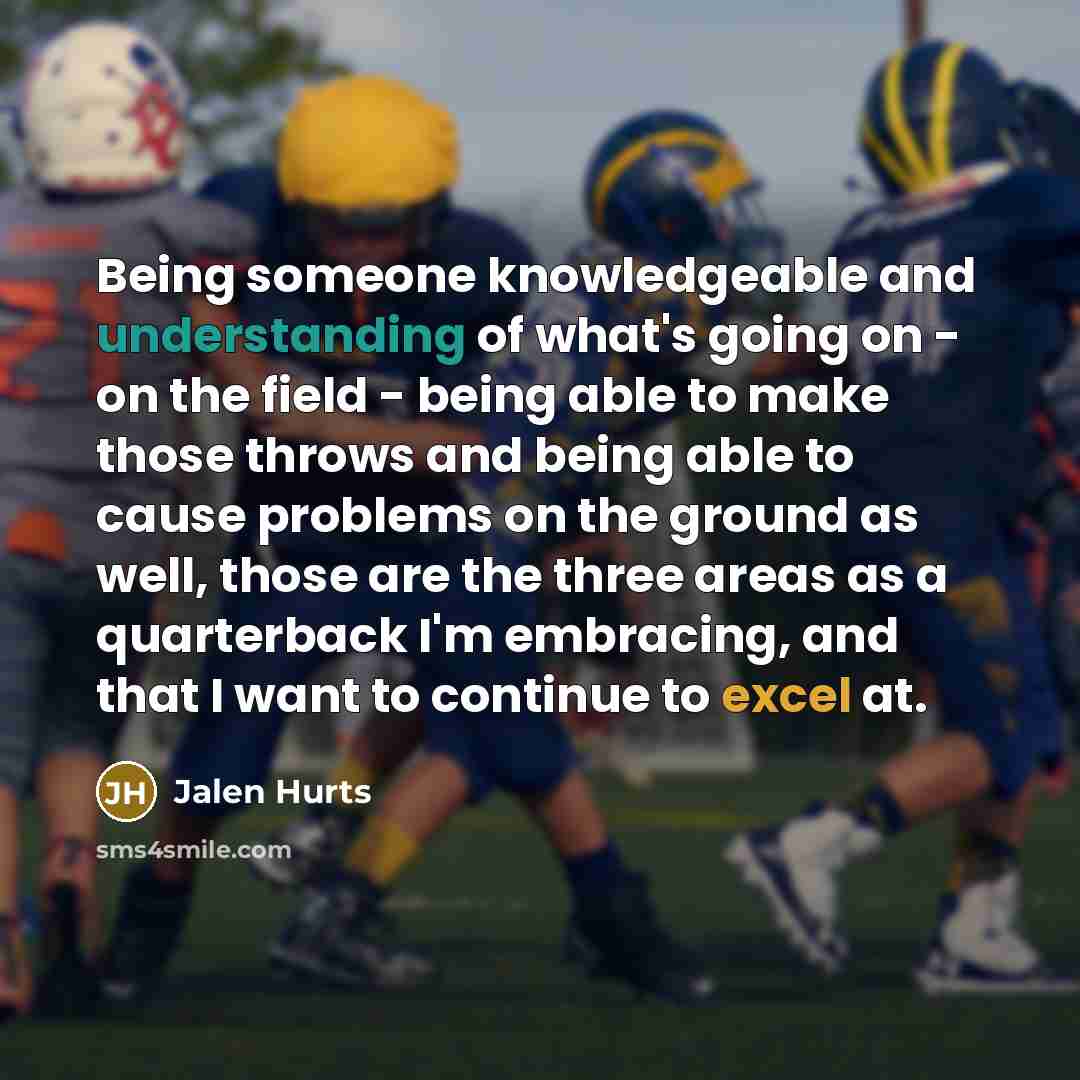 “Being someone knowledgeable and understanding of what's going on - on the field - being able to make those throws and being able to cause problems on the ground as well, those are the three areas as a quarterback I'm embracing, and that I want to continue to excel at.” quote by Jalen Hurts