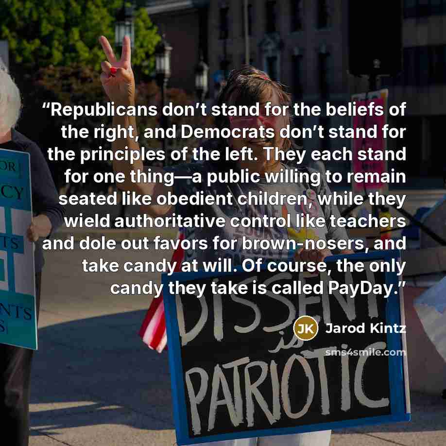 “Republicans don’t stand for the beliefs of the right, and Democrats don’t stand for the principles of the left. They each stand for one thing—a public willing to remain seated like obedient children, while they wield authoritative control like teachers and dole out favors for brown-nosers, and…” quote by Jarod Kintz