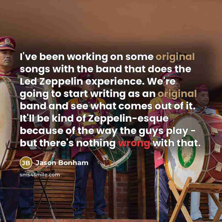 “I've been working on some original songs with the band that does the Led Zeppelin experience. We're going to start writing as an original band and see what comes out of it. It'll be kind of Zeppelin-esque because of the way the guys play - but there's nothing wrong with that.” quote by Jason Bonham