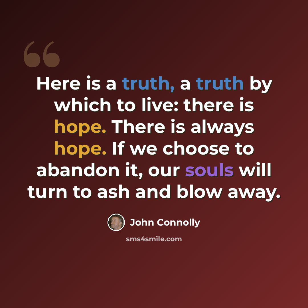 “Here is a truth, a truth by which to live: there is hope. There is always hope. If we choose to abandon it, our souls will turn to ash and blow away.” quote by John Connolly