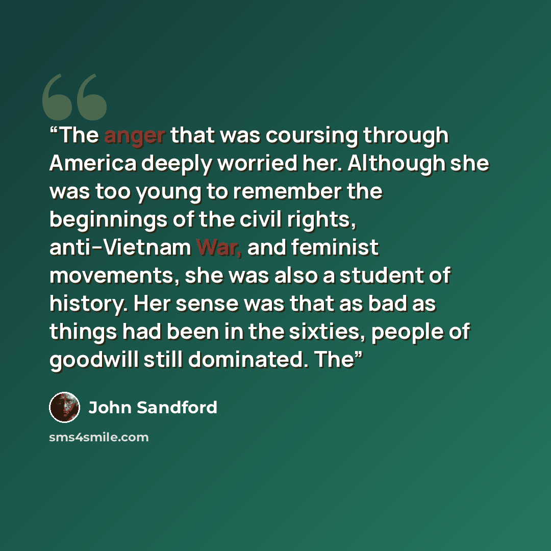 “The anger that was coursing through America deeply worried her. Although she was too young to remember the beginnings of the civil rights, anti–Vietnam War, and feminist movements, she was also a student of history. Her sense was that as bad as things had been in the sixties, people of goodwill…” quote by John Sandford