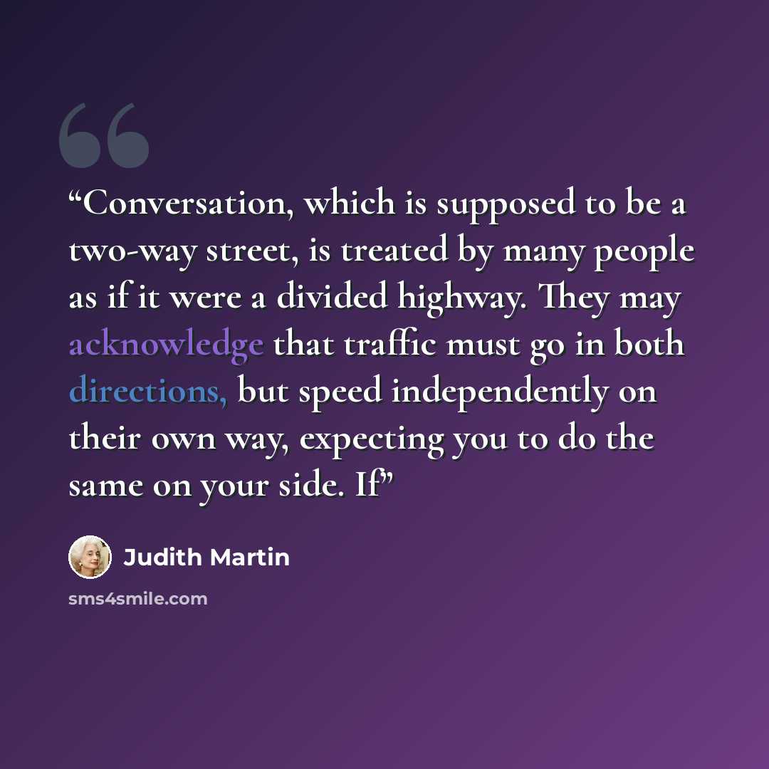 “Conversation, which is supposed to be a two-way street, is treated by many people as if it were a divided highway. They may acknowledge that traffic must go in both directions, but speed independently on their own way, expecting you to do the same on your side. If” quote by Judith Martin