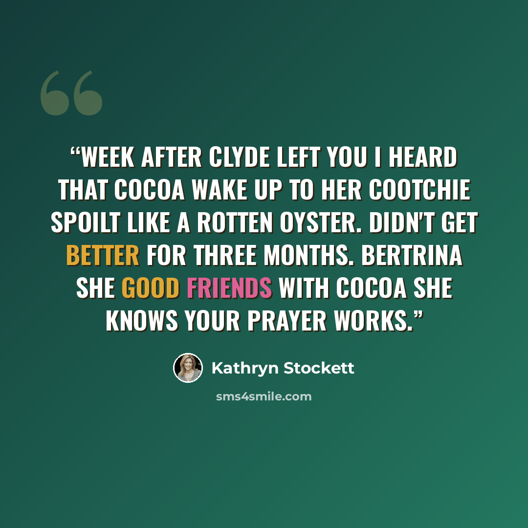 “Week after Clyde left you I heard that Cocoa wake up to her cootchie spoilt like a rotten oyster. Didn't get better for three months. Bertrina she good friends with Cocoa She knows your prayer works.” quote by Kathryn Stockett