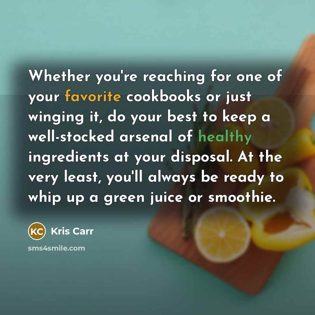 “Whether you're reaching for one of your favorite cookbooks or just winging it, do your best to keep a well-stocked arsenal of healthy ingredients at your disposal. At the very least, you'll always be ready to whip up a green juice or smoothie.” quote by Kris Carr