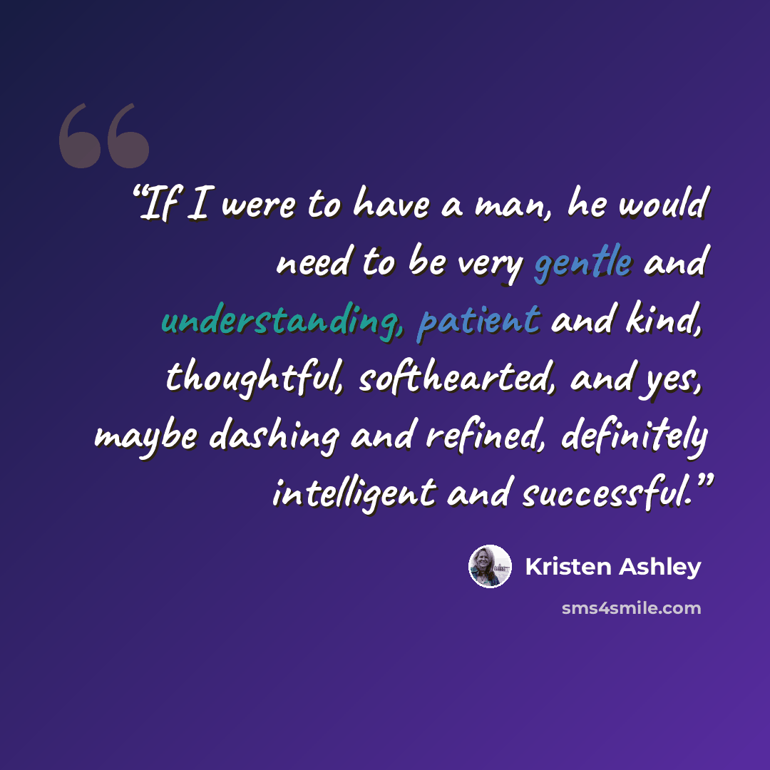 “If I were to have a man, he would need to be very gentle and understanding, patient and kind, thoughtful, softhearted, and yes, maybe dashing and refined, definitely intelligent and successful.” quote by Kristen Ashley