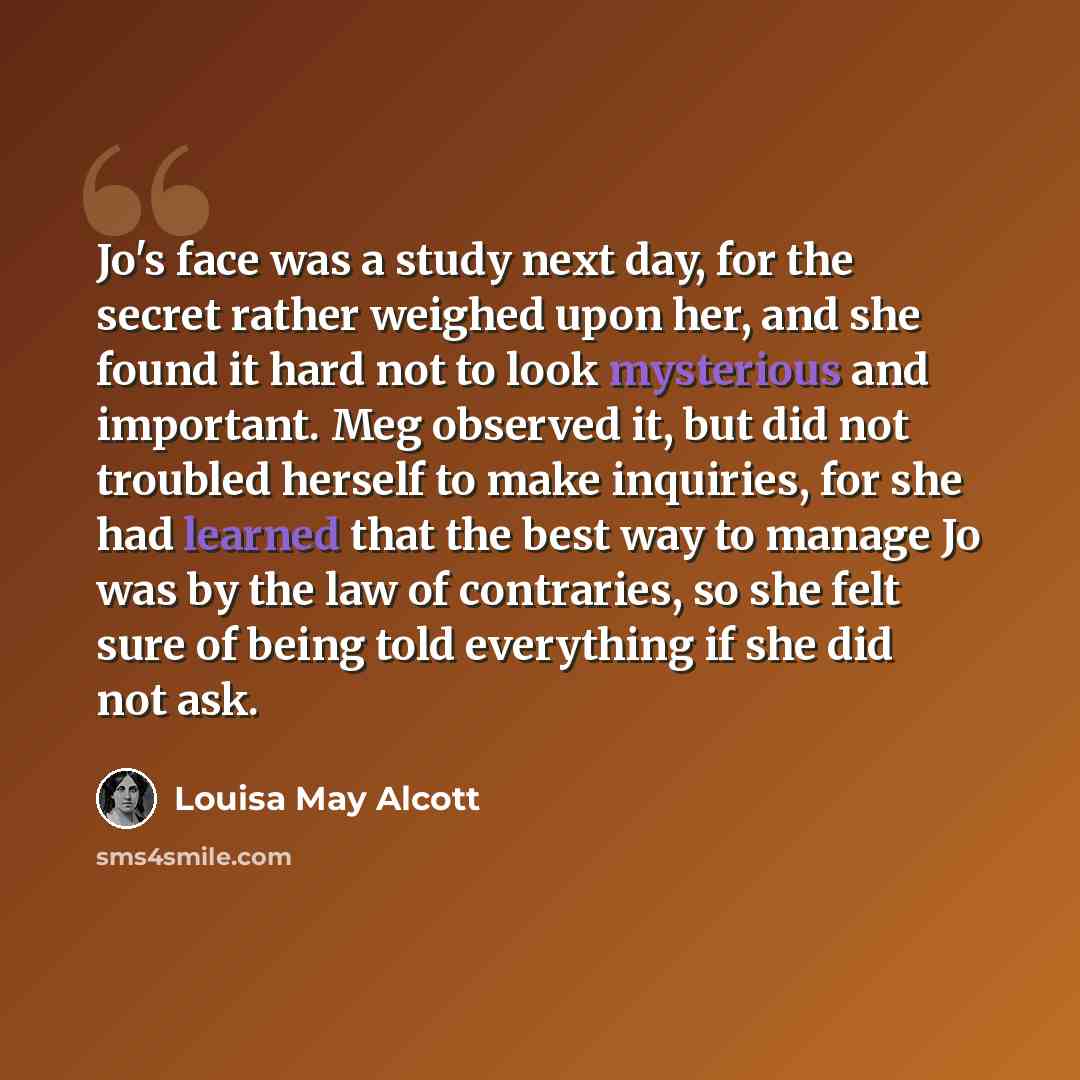 “Jo's face was a study next day, for the secret rather weighed upon her, and she found it hard not to look mysterious and important. Meg observed it, but did not troubled herself to make inquiries, for she had learned that the best way to manage Jo was by the law of contraries, so she felt sure of…” quote by Louisa May Alcott