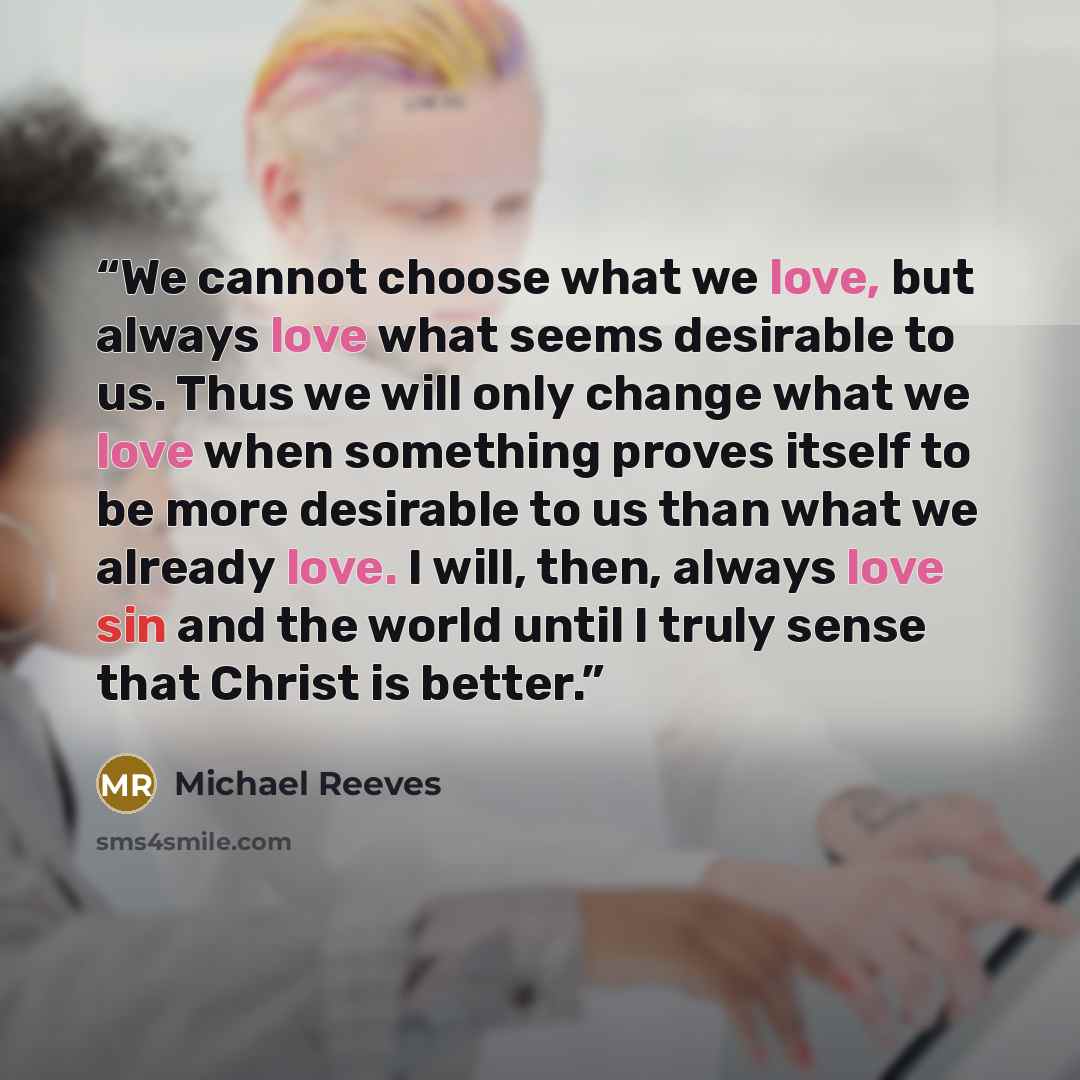 “We cannot choose what we love, but always love what seems desirable to us. Thus we will only change what we love when something proves itself to be more desirable to us than what we already love. I will, then, always love sin and the world until I truly sense that Christ is better.” quote by Michael Reeves