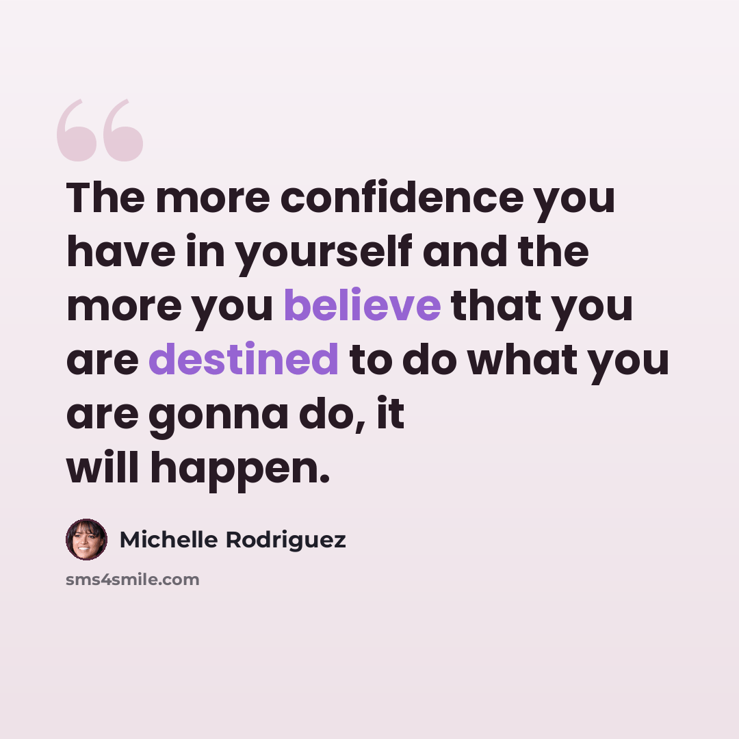 “The more confidence you have in yourself and the more you believe that you are destined to do what you are gonna do, it will happen.” quote by Michelle Rodriguez