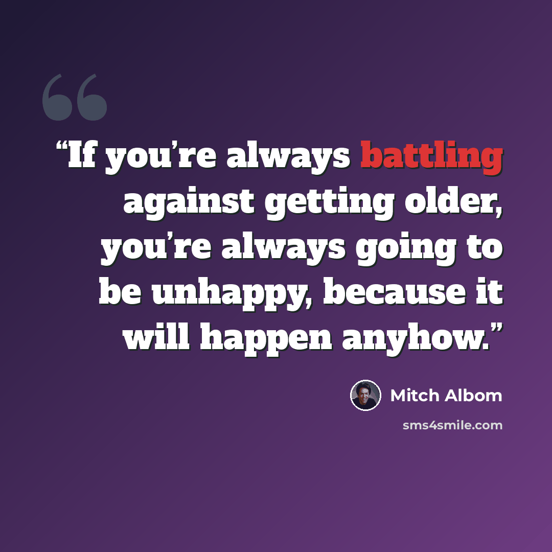 “If you’re always battling against getting older, you’re always going to be unhappy, because it will happen anyhow.” quote by Mitch Albom