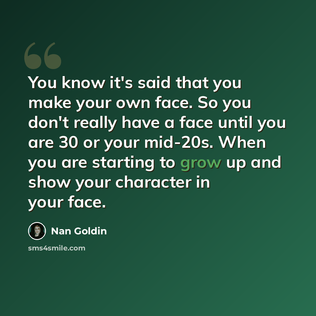 “You know it's said that you make your own face. So you don't really have a face until you are 30 or your mid-20s. When you are starting to grow up and show your character in your face.” quote by Nan Goldin