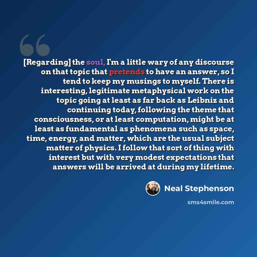 “[Regarding] the soul, I'm a little wary of any discourse on that topic that pretends to have an answer, so I tend to keep my musings to myself. There is interesting, legitimate metaphysical work on the topic going at least as far back as Leibniz and continuing today, following the theme that…” quote by Neal Stephenson