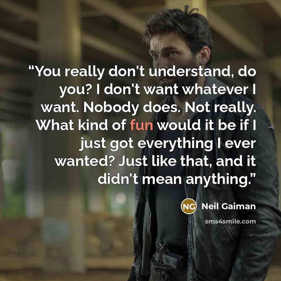 “You really don't understand, do you? I don't want whatever I want. Nobody does. Not really. What kind of fun would it be if I just got everything I ever wanted? Just like that, and it didn't mean anything.” quote by Neil Gaiman