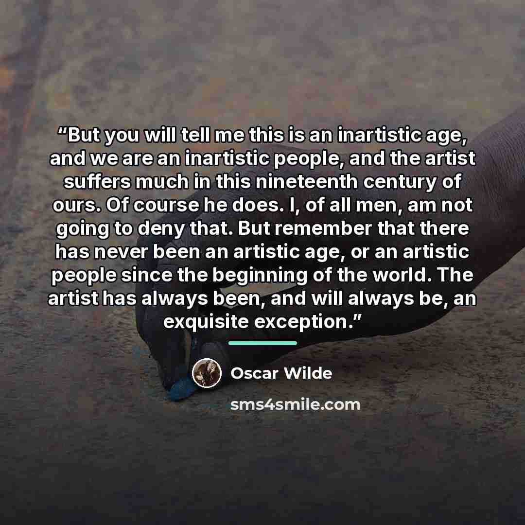 “But you will tell me this is an inartistic age, and we are an inartistic people, and the artist suffers much in this nineteenth century of ours. Of course he does. I, of all men, am not going to deny that. But remember that there has never been an artistic age, or an artistic people since the…” quote by Oscar Wilde