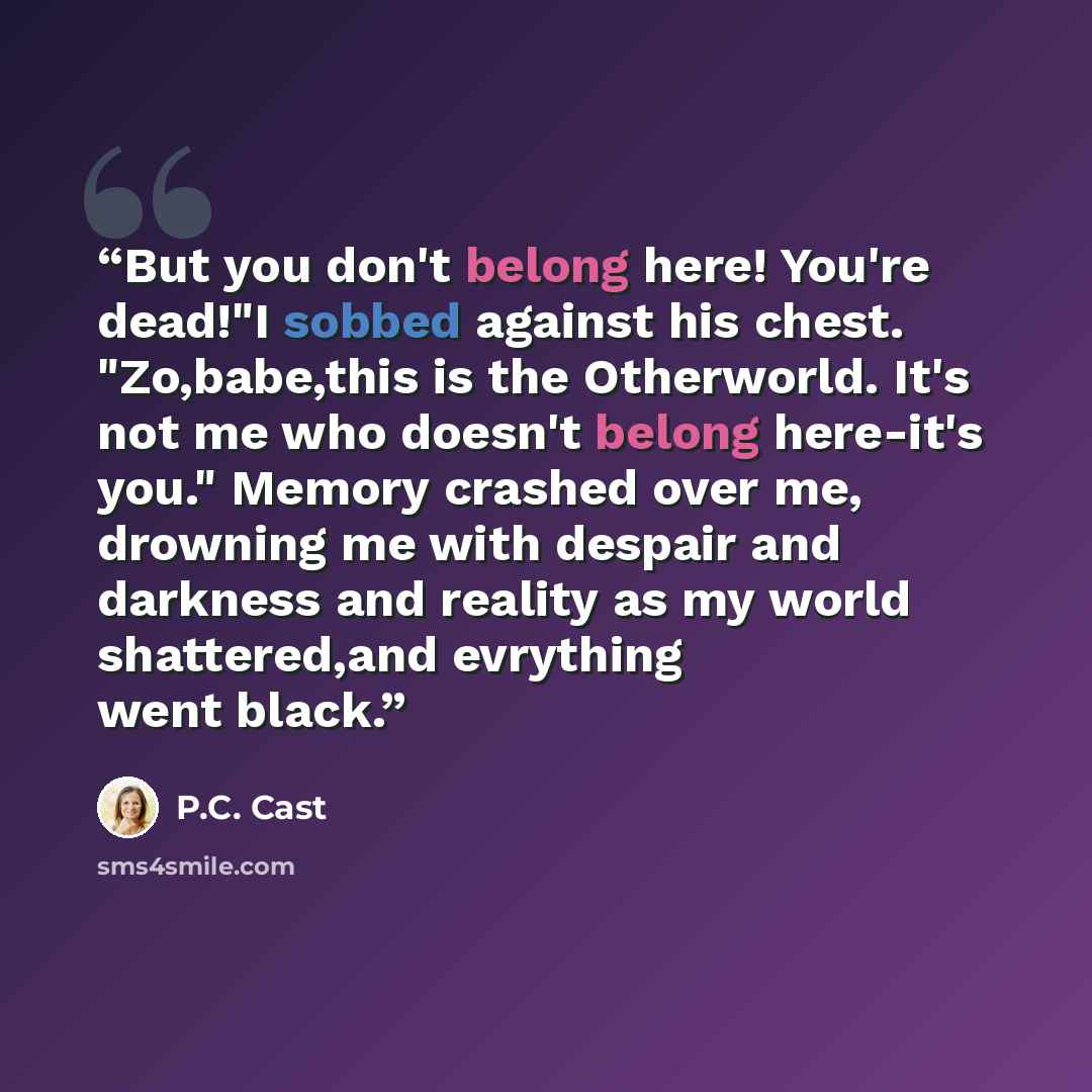 “But you don't belong here! You're dead!"I sobbed against his chest. "Zo,babe,this is the Otherworld. It's not me who doesn't belong here-it's you." Memory crashed over me, drowning me with despair and darkness and reality as my world shattered,and evrything went black.” quote by P.C. Cast