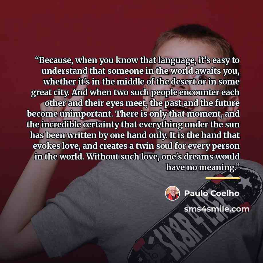 “Because, when you know that language, it's easy to understand that someone in the world awaits you, whether it's in the middle of the desert or in some great city. And when two such people encounter each other and their eyes meet, the past and the future become unimportant. There is only that…” quote by Paulo Coelho