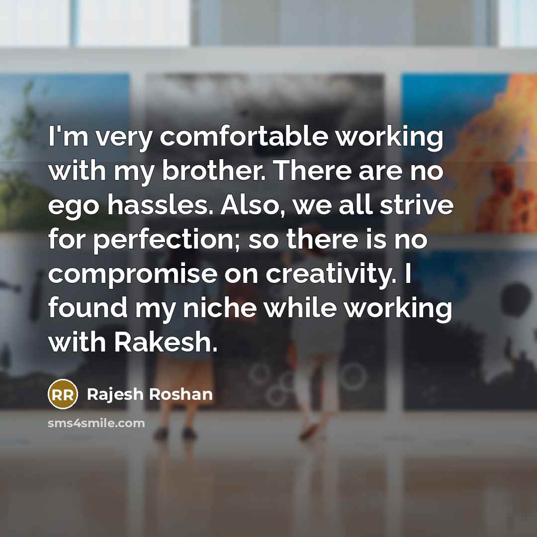 “I'm very comfortable working with my brother. There are no ego hassles. Also, we all strive for perfection; so there is no compromise on creativity. I found my niche while working with Rakesh.” quote by Rajesh Roshan