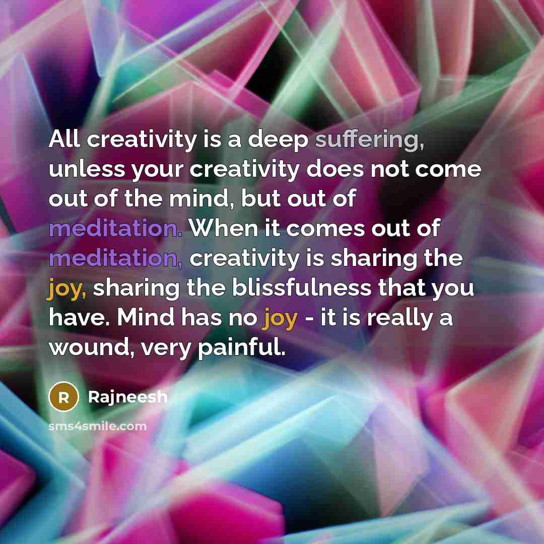 “All creativity is a deep suffering, unless your creativity does not come out of the mind, but out of meditation. When it comes out of meditation, creativity is sharing the joy, sharing the blissfulness that you have. Mind has no joy - it is really a wound, very painful.” quote by Rajneesh
