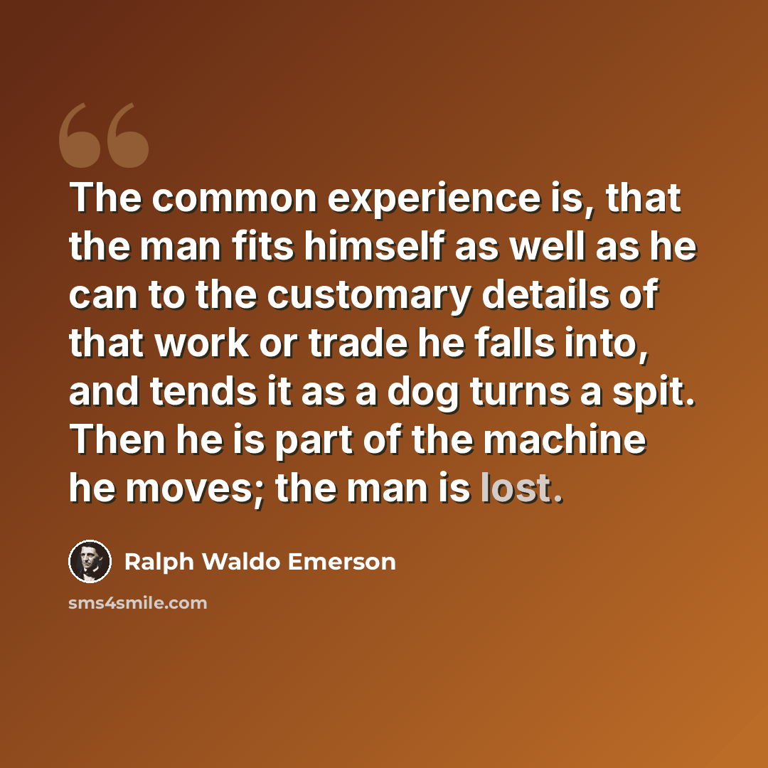 “The common experience is, that the man fits himself as well as he can to the customary details of that work or trade he falls into, and tends it as a dog turns a spit. Then he is part of the machine he moves; the man is lost.” quote by Ralph Waldo Emerson