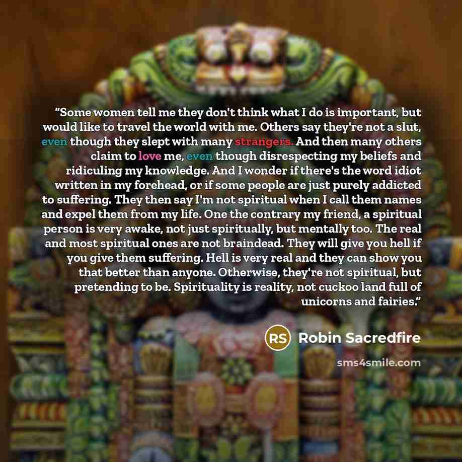 “Some women tell me they don't think what I do is important, but would like to travel the world with me. Others say they're not a slut, even though they slept with many strangers. And then many others claim to love me, even though disrespecting my beliefs and ridiculing my knowledge. And I wonder…” quote by Robin Sacredfire