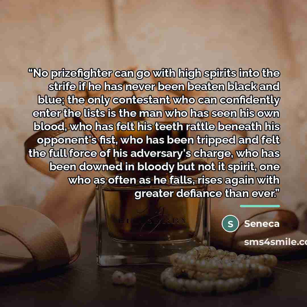 “No prizefighter can go with high spirits into the strife if he has never been beaten black and blue; the only contestant who can confidently enter the lists is the man who has seen his own blood, who has felt his teeth rattle beneath his opponent's fist, who has been tripped and felt the full…” quote by Seneca