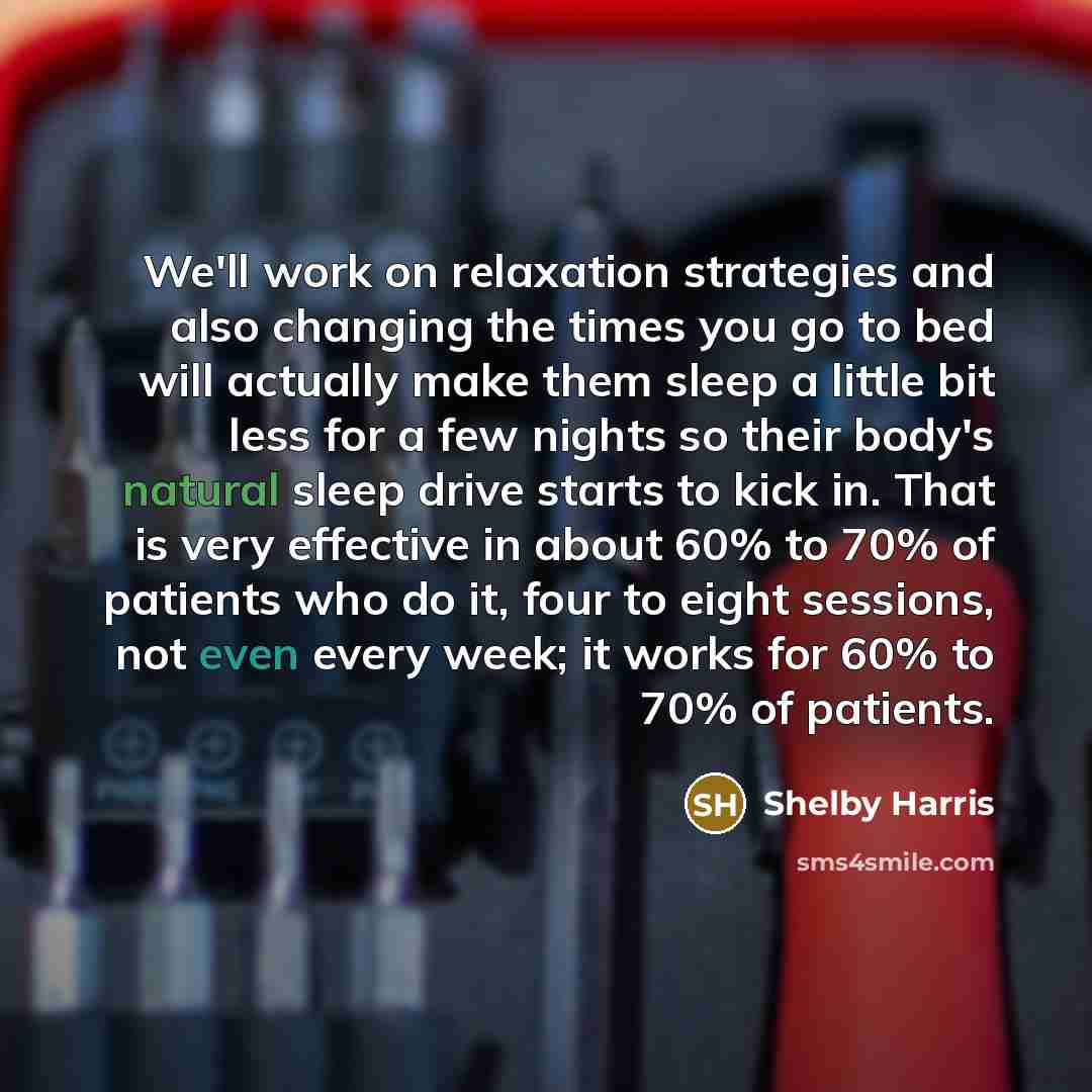 “We'll work on relaxation strategies and also changing the times you go to bed will actually make them sleep a little bit less for a few nights so their body's natural sleep drive starts to kick in. That is very effective in about 60% to 70% of patients who do it, four to eight sessions, not even…” quote by Shelby Harris