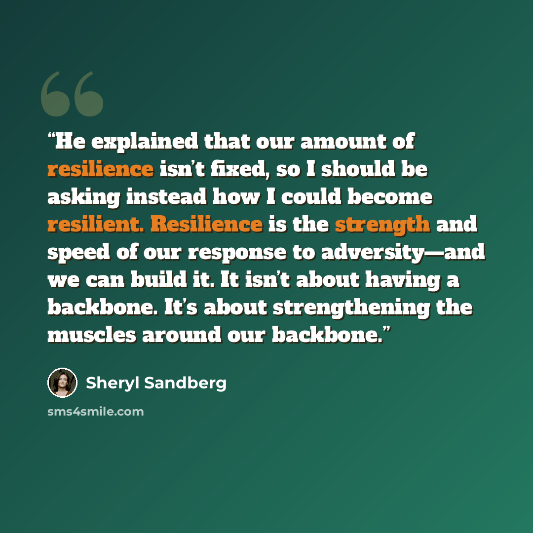 “He explained that our amount of resilience isn’t fixed, so I should be asking instead how I could become resilient. Resilience is the strength and speed of our response to adversity—and we can build it. It isn’t about having a backbone. It’s about strengthening the muscles around our backbone.” quote by Sheryl Sandberg