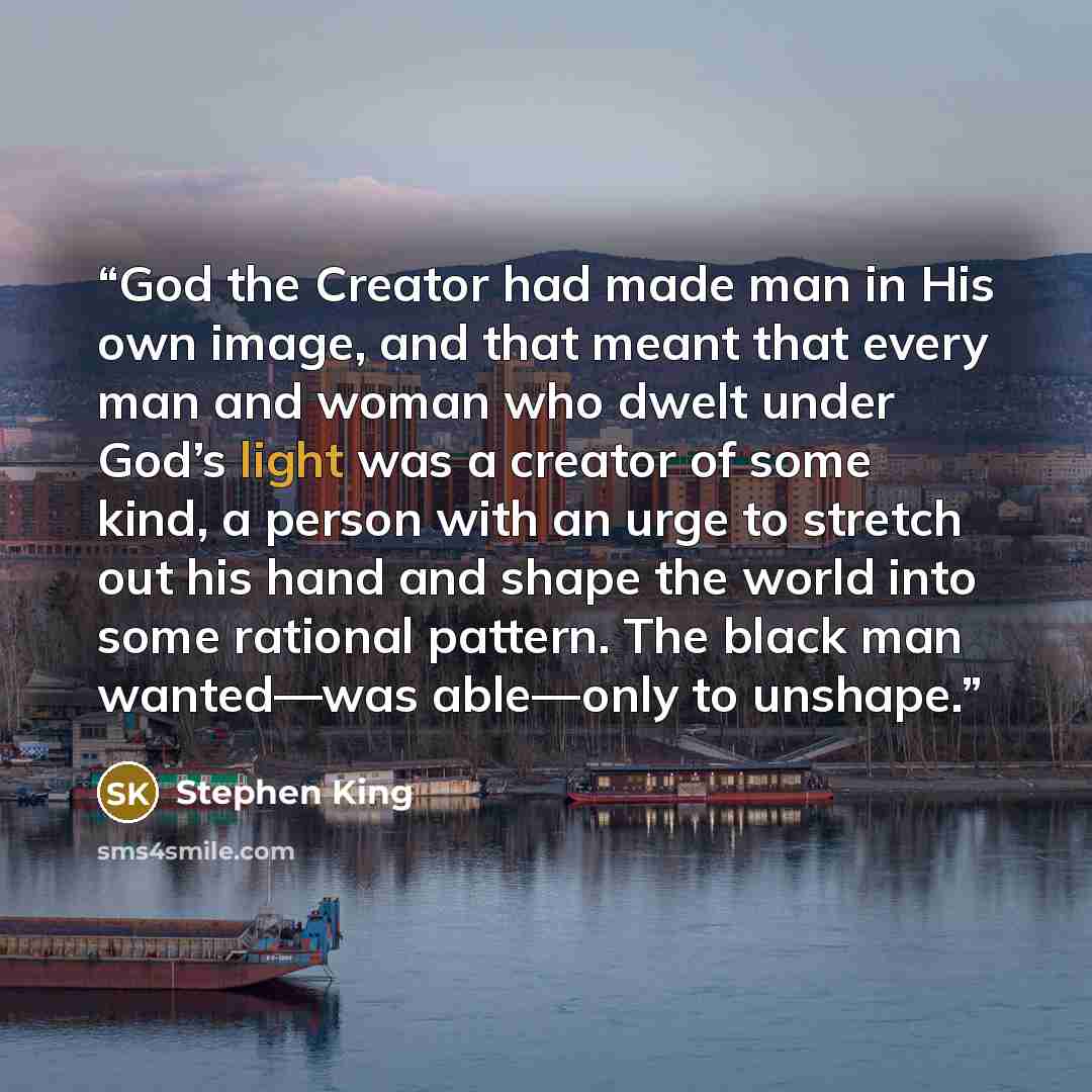 “God the Creator had made man in His own image, and that meant that every man and woman who dwelt under God’s light was a creator of some kind, a person with an urge to stretch out his hand and shape the world into some rational pattern. The black man wanted—was able—only to unshape.” quote by Stephen King