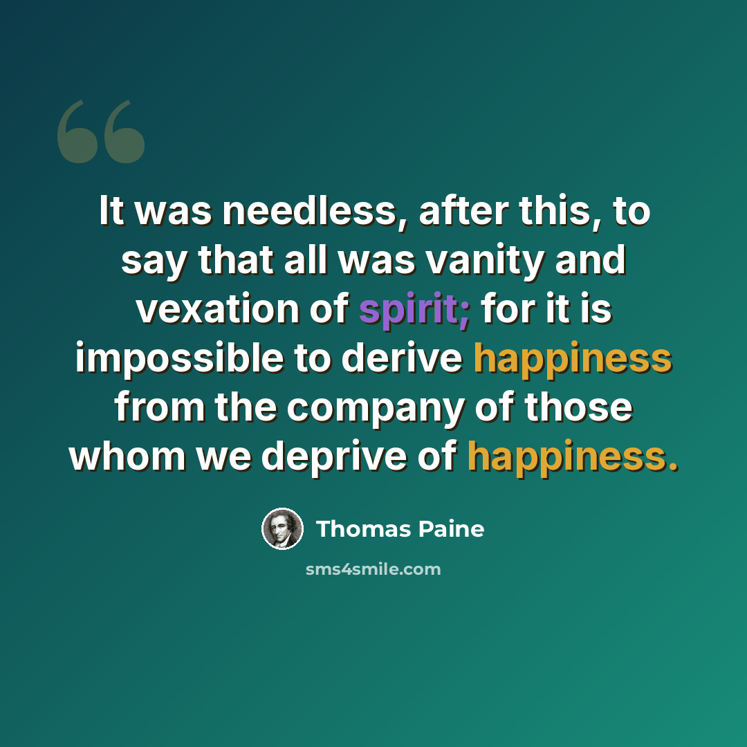 “It was needless, after this, to say that all was vanity and vexation of spirit; for it is impossible to derive happiness from the company of those whom we deprive of happiness.” quote by Thomas Paine